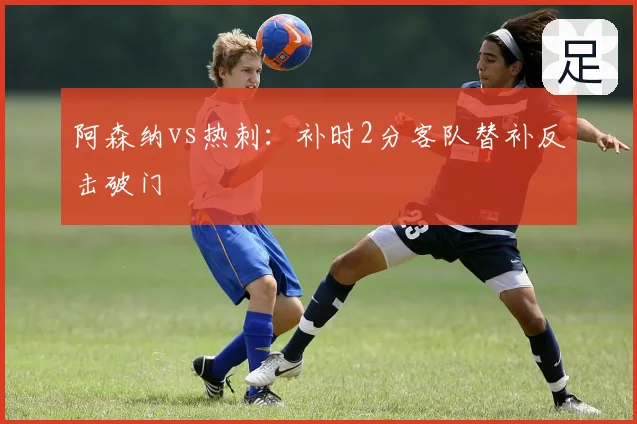 阿森纳vs热刺：补时2分客队替补反击破门